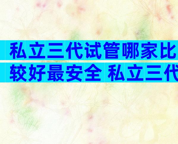 私立三代试管哪家比较好最安全 私立三代试管哪家比较好最安全的